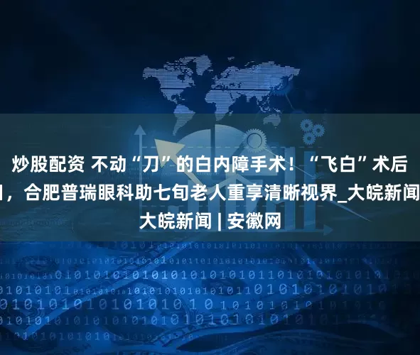 炒股配资 不动“刀”的白内障手术！“飞白”术后拨云见日，合肥普瑞眼科助七旬老人重享清晰视界_大皖新闻 | 安徽网