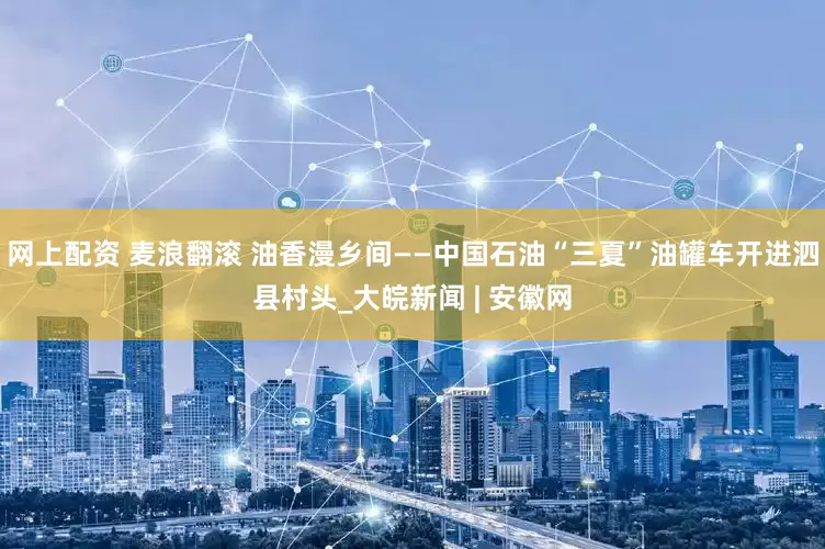 网上配资 麦浪翻滚 油香漫乡间——中国石油“三夏”油罐车开进泗县村头_大皖新闻 | 安徽网