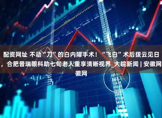 配资网址 不动“刀”的白内障手术！“飞白”术后拨云见日，合肥普瑞眼科助七旬老人重享清晰视界_大皖新闻 | 安徽网