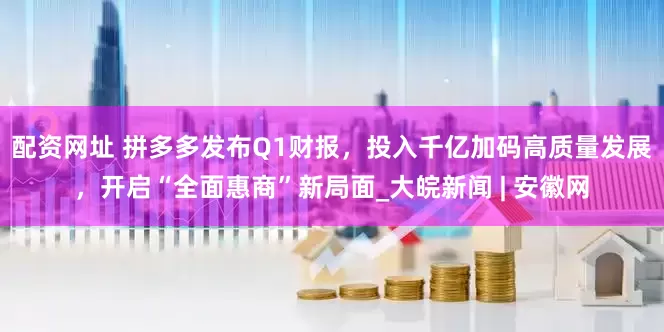 配资网址 拼多多发布Q1财报，投入千亿加码高质量发展，开启“全面惠商”新局面_大皖新闻 | 安徽网