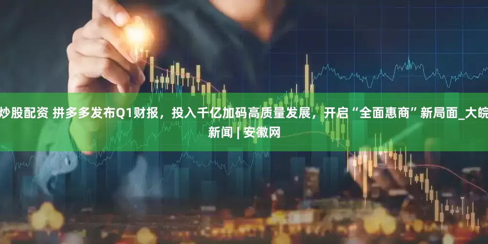 炒股配资 拼多多发布Q1财报，投入千亿加码高质量发展，开启“全面惠商”新局面_大皖新闻 | 安徽网