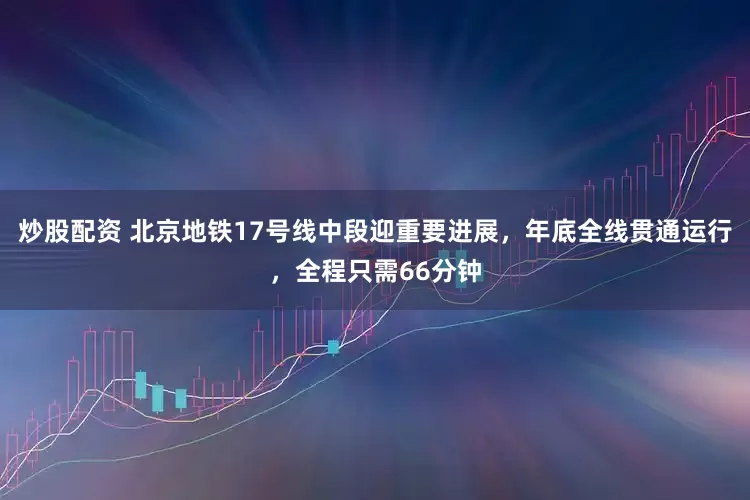 炒股配资 北京地铁17号线中段迎重要进展，年底全线贯通运行，全程只需66分钟