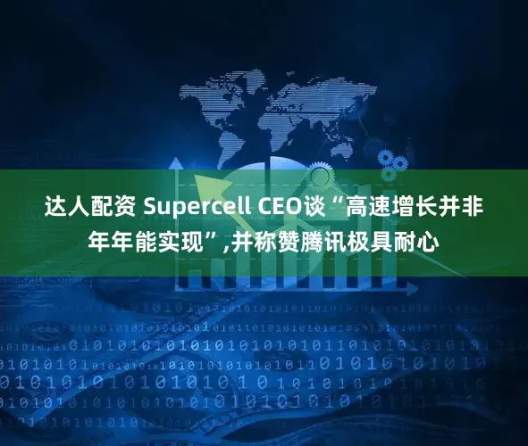 达人配资 Supercell CEO谈“高速增长并非年年能实现”,并称赞腾讯极具耐心