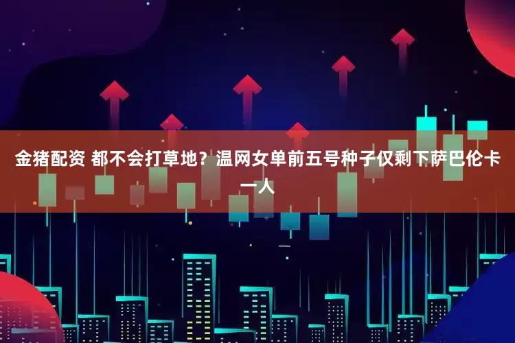 金猪配资 都不会打草地？温网女单前五号种子仅剩下萨巴伦卡一人