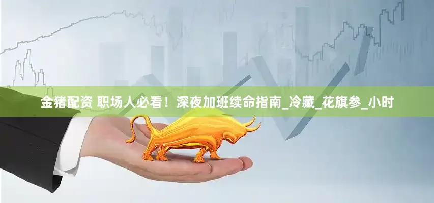 金猪配资 职场人必看！深夜加班续命指南_冷藏_花旗参_小时