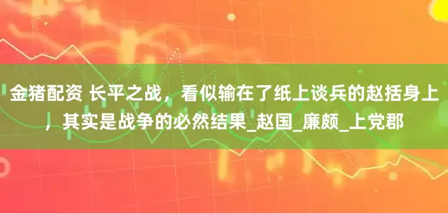 金猪配资 长平之战，看似输在了纸上谈兵的赵括身上，其实是战争的必然结果_赵国_廉颇_上党郡