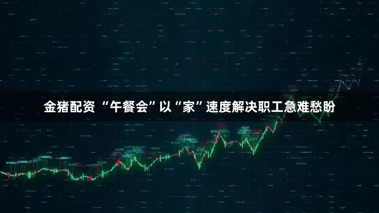 金猪配资 “午餐会”以“家”速度解决职工急难愁盼