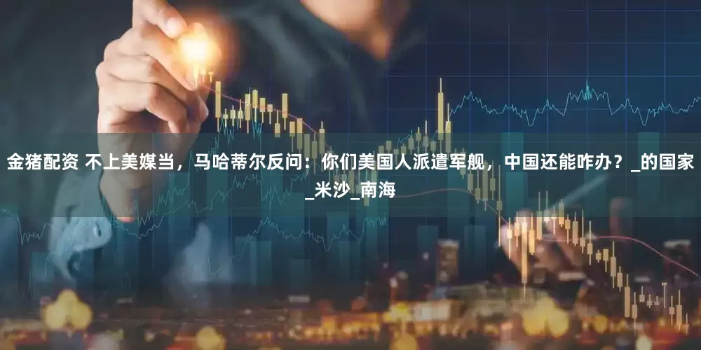 金猪配资 不上美媒当，马哈蒂尔反问：你们美国人派遣军舰，中国还能咋办？_的国家_米沙_南海