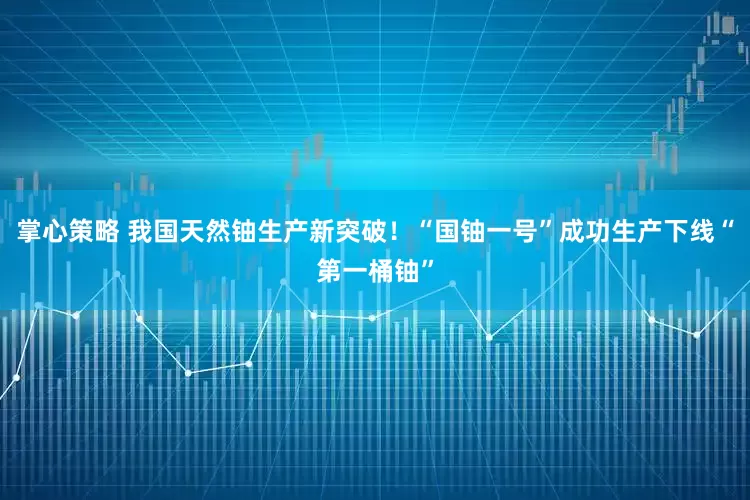 掌心策略 我国天然铀生产新突破！“国铀一号”成功生产下线“第一桶铀”