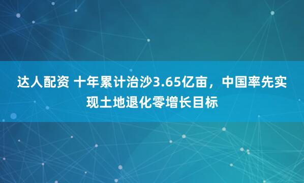 达人配资 十年累计治沙3.65亿亩，中国率先实现土地退化零增长目标