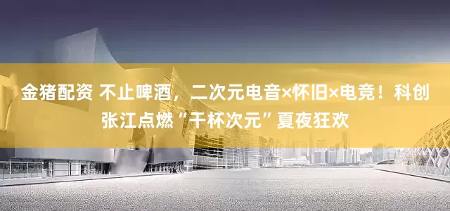 金猪配资 不止啤酒，二次元电音×怀旧×电竞！科创张江点燃“干杯次元”夏夜狂欢
