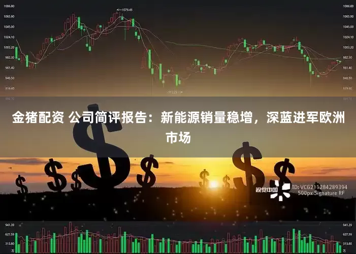 金猪配资 公司简评报告:新能源销量稳增,深蓝进军欧洲市场
