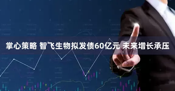 掌心策略 智飞生物拟发债60亿元 未来增长承压