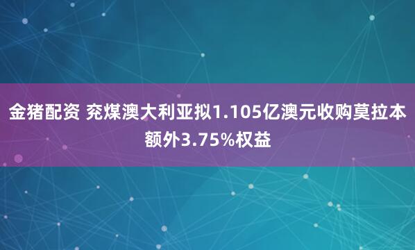 金猪配资 兖煤澳大利亚拟1.105亿澳元收购莫拉本额外3.75%权益