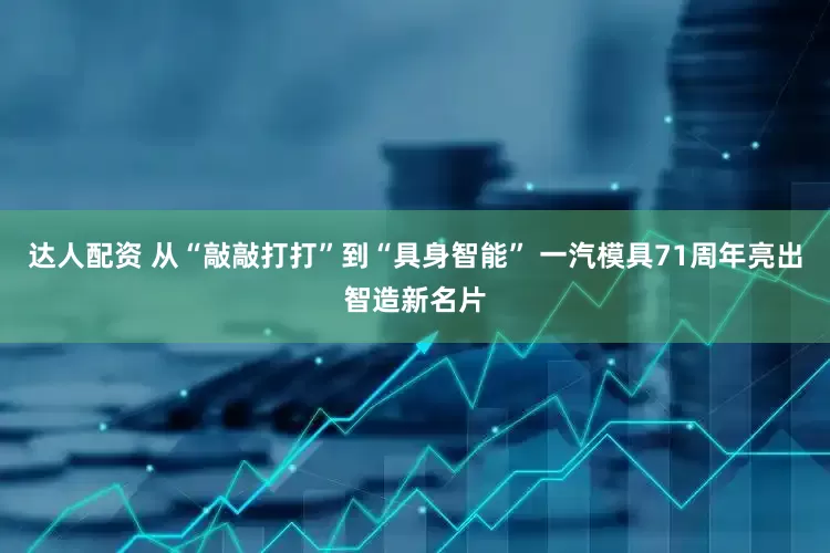 达人配资 从“敲敲打打”到“具身智能” 一汽模具71周年亮出智造新名片