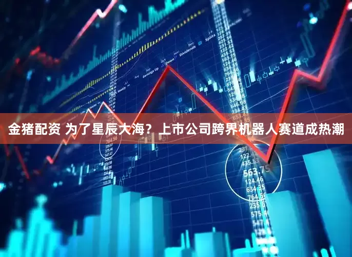 金猪配资 为了星辰大海？上市公司跨界机器人赛道成热潮