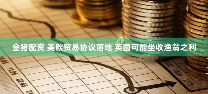 金猪配资 美欧贸易协议落地 英国可能坐收渔翁之利