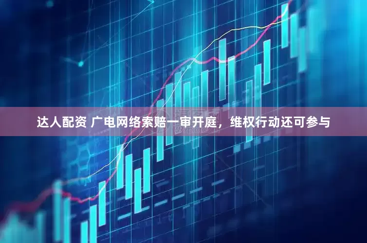 达人配资 广电网络索赔一审开庭，维权行动还可参与