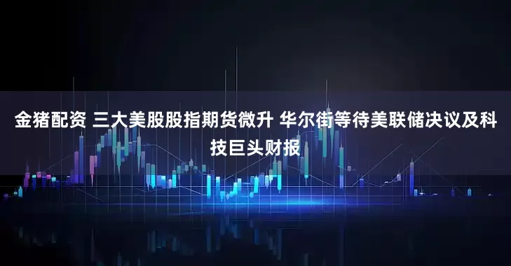 金猪配资 三大美股股指期货微升 华尔街等待美联储决议及科技巨头财报