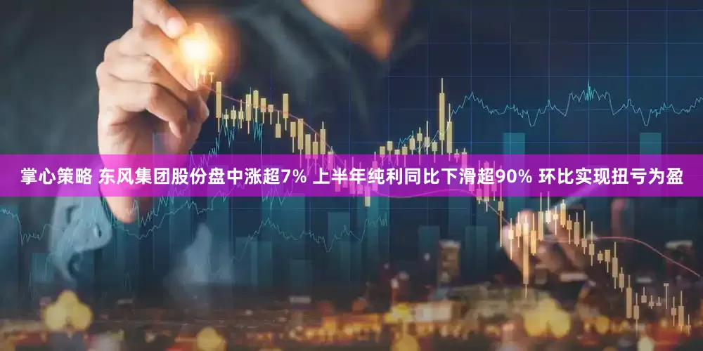 掌心策略 东风集团股份盘中涨超7% 上半年纯利同比下滑超90% 环比实现扭亏为盈