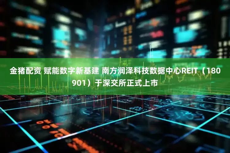 金猪配资 赋能数字新基建 南方润泽科技数据中心REIT（180901）于深交所正式上市