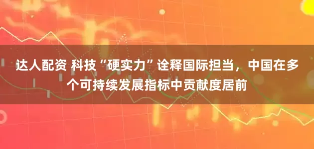 达人配资 科技“硬实力”诠释国际担当，中国在多个可持续发展指标中贡献度居前