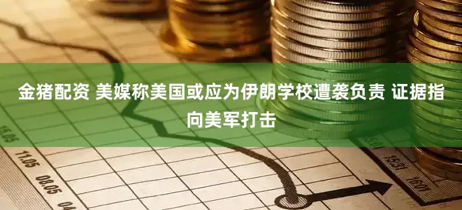 金猪配资 美媒称美国或应为伊朗学校遭袭负责 证据指向美军打击