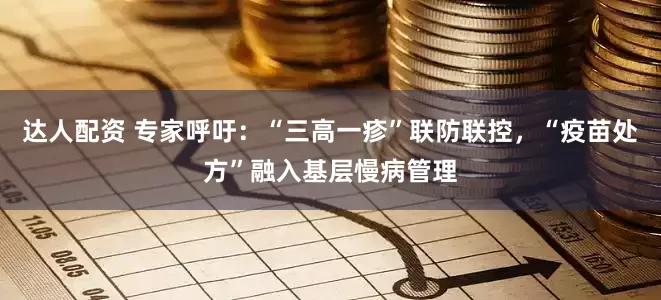 达人配资 专家呼吁：“三高一疹”联防联控，“疫苗处方”融入基层慢病管理