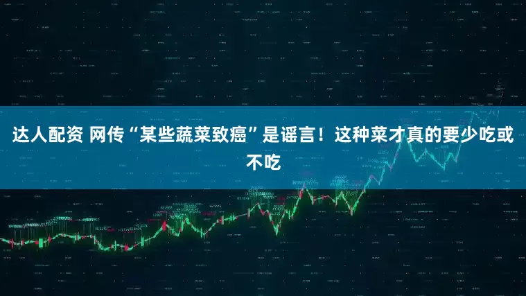 达人配资 网传“某些蔬菜致癌”是谣言！这种菜才真的要少吃或不吃